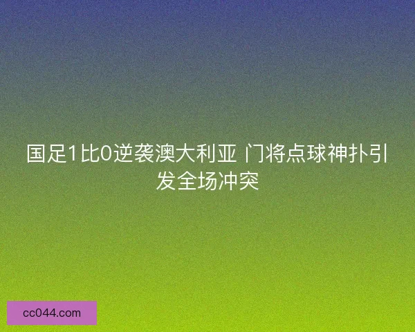 国足1比0逆袭澳大利亚 门将点球神扑引发全场冲突