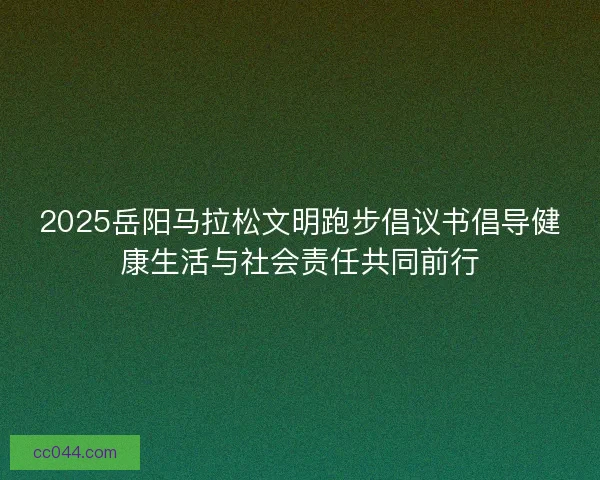 2025岳阳马拉松文明跑步倡议书倡导健康生活与社会责任共同前行