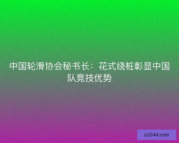 中国轮滑协会秘书长：花式绕桩彰显中国队竞技优势