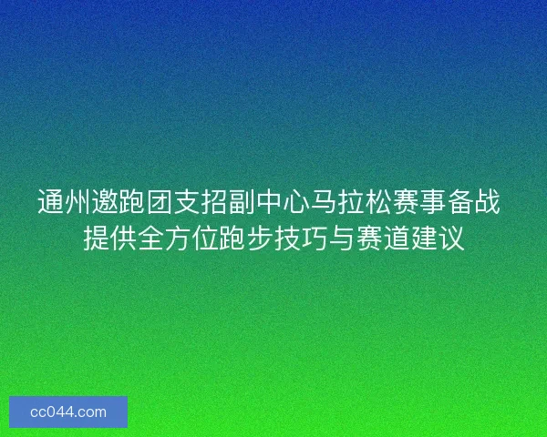 通州邀跑团支招副中心马拉松赛事备战 提供全方位跑步技巧与赛道建议