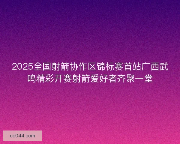 2025全国射箭协作区锦标赛首站广西武鸣精彩开赛射箭爱好者齐聚一堂