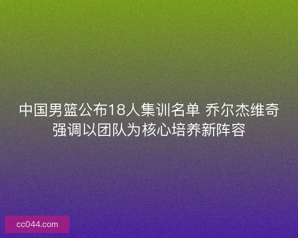 中国男篮公布18人集训名单 乔尔杰维奇强调以团队为核心培养新阵容