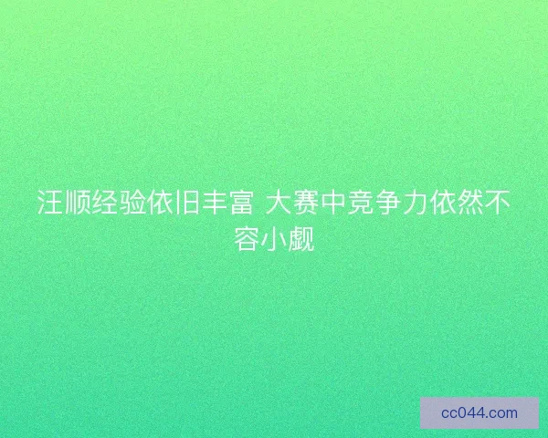 汪顺经验依旧丰富 大赛中竞争力依然不容小觑