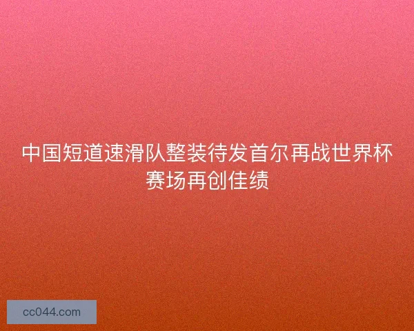 中国短道速滑队整装待发首尔再战世界杯赛场再创佳绩 中国短道速滑队整装待发首尔再战世界杯赛场再创佳绩