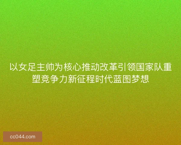 以女足主帅为核心推动改革引领国家队重塑竞争力新征程时代蓝图梦想