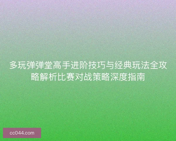 多玩弹弹堂高手进阶技巧与经典玩法全攻略解析比赛对战策略深度指南