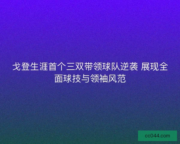 戈登生涯首个三双带领球队逆袭 展现全面球技与领袖风范 戈登生涯首个三双带领球队逆袭 展现全面球技与领袖风范