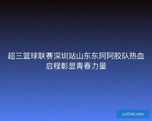 超三篮球联赛深圳站山东东阿阿胶队热血启程彰显青春力量 超三篮球联赛深圳站山东东阿阿胶队热血启程彰显青春力量