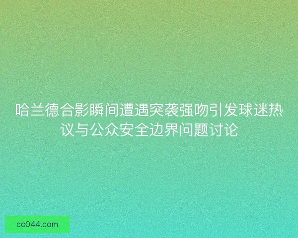 哈兰德合影瞬间遭遇突袭强吻引发球迷热议与公众安全边界问题讨论 哈兰德合影瞬间遭遇突袭强吻引发球迷热议与公众安全边界问题讨论