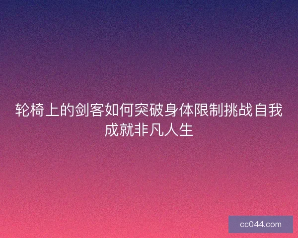 轮椅上的剑客如何突破身体限制挑战自我成就非凡人生 轮椅上的剑客如何突破身体限制挑战自我成就非凡人生