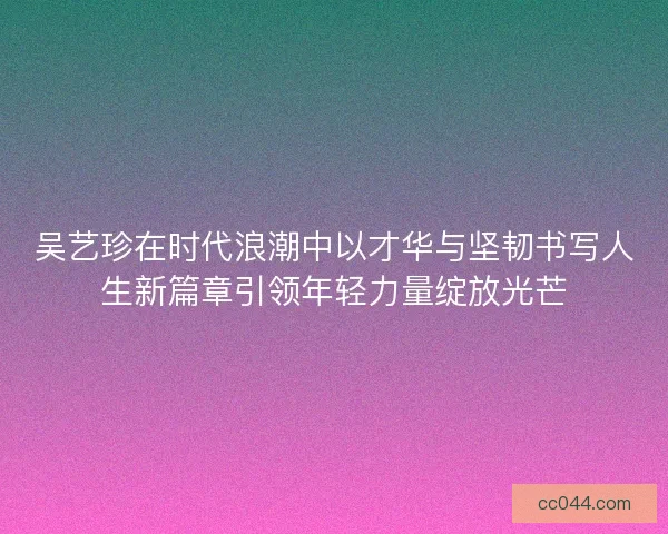 吴艺珍在时代浪潮中以才华与坚韧书写人生新篇章引领年轻力量绽放光芒 吴艺珍在时代浪潮中以才华与坚韧书写人生新篇章引领年轻力量绽放光芒