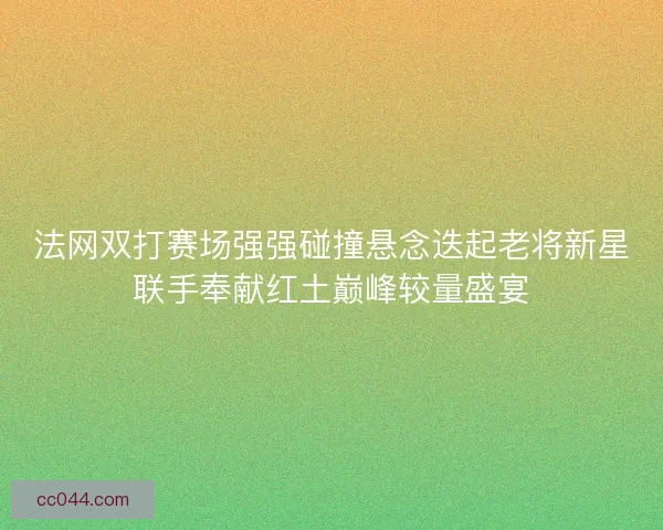 法网双打赛场强强碰撞悬念迭起老将新星联手奉献红土巅峰较量盛宴