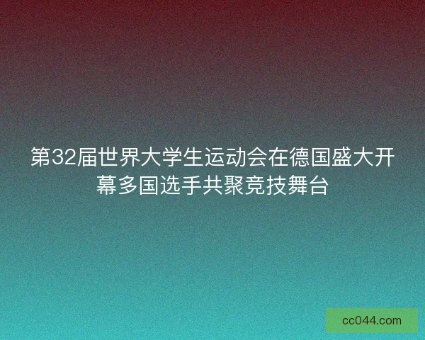 第32届世界大学生运动会在德国盛大开幕多国选手共聚竞技舞台