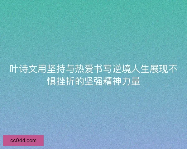 叶诗文用坚持与热爱书写逆境人生展现不惧挫折的坚强精神力量