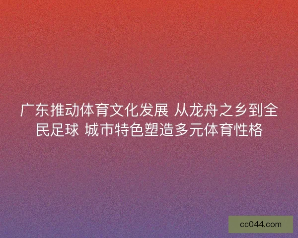 广东推动体育文化发展 从龙舟之乡到全民足球 城市特色塑造多元体育性格