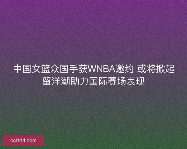 中国女篮众国手获WNBA邀约 或将掀起留洋潮助力国际赛场表现 中国女篮众国手获WNBA邀约 或将掀起留洋潮助力国际赛场表现
